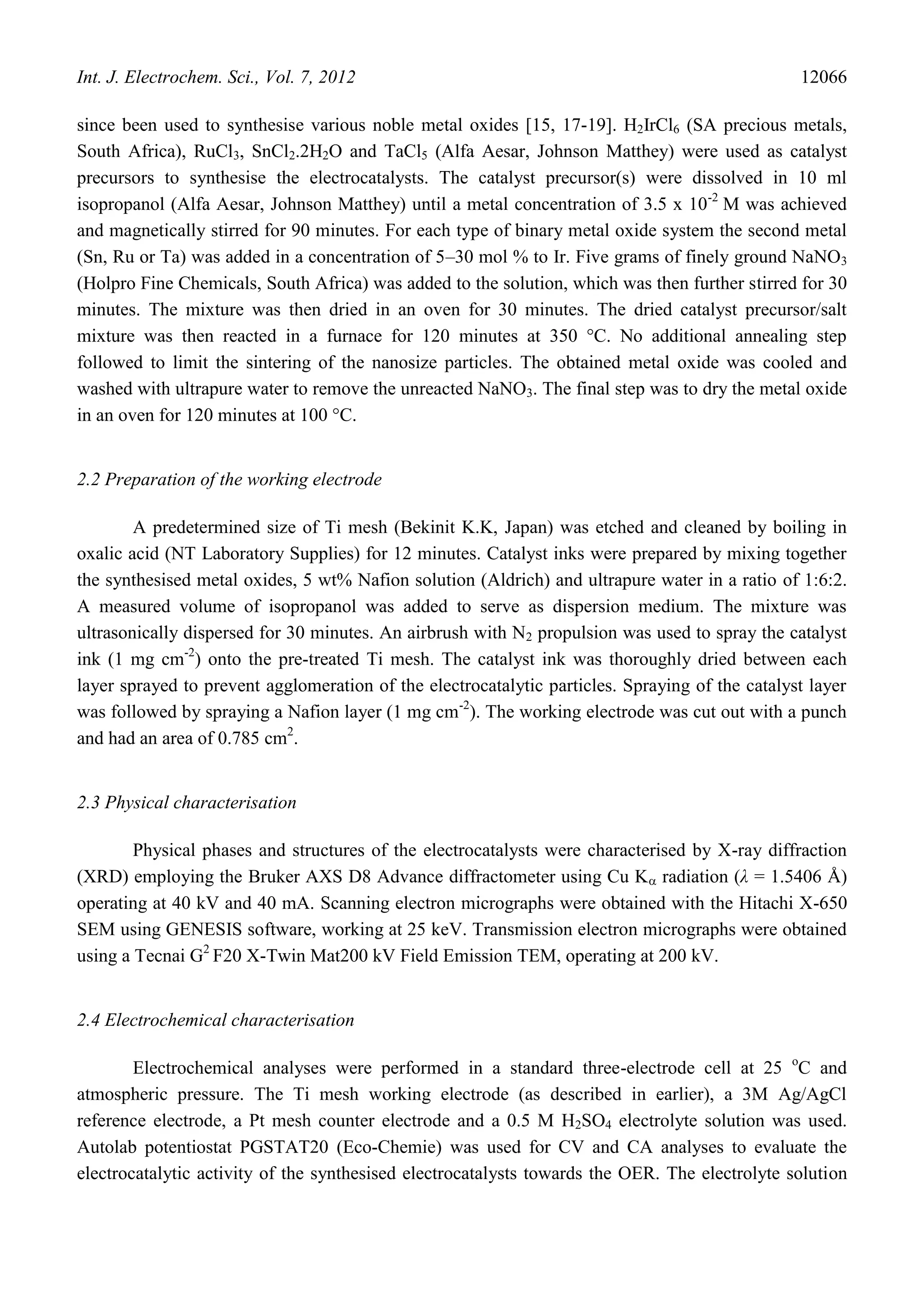 Int. J. Electrochem. Sci., Vol. 7, 2012                                                          12066

since been used to synthesise various noble metal oxides [15, 17-19]. H2IrCl6 (SA precious metals,
South Africa), RuCl3, SnCl2.2H2O and TaCl5 (Alfa Aesar, Johnson Matthey) were used as catalyst
precursors to synthesise the electrocatalysts. The catalyst precursor(s) were dissolved in 10 ml
isopropanol (Alfa Aesar, Johnson Matthey) until a metal concentration of 3.5 x 10 -2 M was achieved
and magnetically stirred for 90 minutes. For each type of binary metal oxide system the second metal
(Sn, Ru or Ta) was added in a concentration of 5–30 mol % to Ir. Five grams of finely ground NaNO3
(Holpro Fine Chemicals, South Africa) was added to the solution, which was then further stirred for 30
minutes. The mixture was then dried in an oven for 30 minutes. The dried catalyst precursor/salt
mixture was then reacted in a furnace for 120 minutes at 350 °C. No additional annealing step
followed to limit the sintering of the nanosize particles. The obtained metal oxide was cooled and
washed with ultrapure water to remove the unreacted NaNO3. The final step was to dry the metal oxide
in an oven for 120 minutes at 100 °C.


2.2 Preparation of the working electrode

        A predetermined size of Ti mesh (Bekinit K.K, Japan) was etched and cleaned by boiling in
oxalic acid (NT Laboratory Supplies) for 12 minutes. Catalyst inks were prepared by mixing together
the synthesised metal oxides, 5 wt% Nafion solution (Aldrich) and ultrapure water in a ratio of 1:6:2.
A measured volume of isopropanol was added to serve as dispersion medium. The mixture was
ultrasonically dispersed for 30 minutes. An airbrush with N2 propulsion was used to spray the catalyst
ink (1 mg cm-2) onto the pre-treated Ti mesh. The catalyst ink was thoroughly dried between each
layer sprayed to prevent agglomeration of the electrocatalytic particles. Spraying of the catalyst layer
was followed by spraying a Nafion layer (1 mg cm-2). The working electrode was cut out with a punch
and had an area of 0.785 cm2.


2.3 Physical characterisation

        Physical phases and structures of the electrocatalysts were characterised by X-ray diffraction
(XRD) employing the Bruker AXS D8 Advance diffractometer using Cu K radiation (λ = 1.5406 Å)
operating at 40 kV and 40 mA. Scanning electron micrographs were obtained with the Hitachi X-650
SEM using GENESIS software, working at 25 keV. Transmission electron micrographs were obtained
using a Tecnai G2 F20 X-Twin Mat200 kV Field Emission TEM, operating at 200 kV.


2.4 Electrochemical characterisation

        Electrochemical analyses were performed in a standard three-electrode cell at 25 oC and
atmospheric pressure. The Ti mesh working electrode (as described in earlier), a 3M Ag/AgCl
reference electrode, a Pt mesh counter electrode and a 0.5 M H2SO4 electrolyte solution was used.
Autolab potentiostat PGSTAT20 (Eco-Chemie) was used for CV and CA analyses to evaluate the
electrocatalytic activity of the synthesised electrocatalysts towards the OER. The electrolyte solution
 