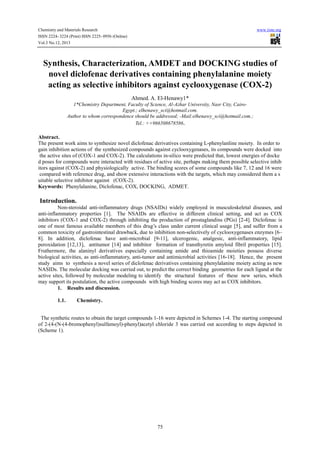 Chemistry and Materials Research
ISSN 2224- 3224 (Print) ISSN 2225- 0956 (Online)
Vol.3 No.12, 2013

www.iiste.org

Synthesis, Characterization, AMDET and DOCKING studies of
novel diclofenac derivatives containing phenylalanine moiety
acting as selective inhibitors against cyclooxygenase (COX-2)
Ahmed. A. El-Henawy1*
1*Chemistry Department, Faculty of Science, Al-Azhar University, Nasr City, CairoEgypt.; elhenawy_sci@hotmail.com.
Author to whom correspondence should be addressed; -Mail:elhenawy_sci@hotmail.com.;
Tel.: ++966508678586.

Abstract.
The present work aims to synthesize novel diclofenac derivatives containing L-phenylanline moiety. In order to
gain inhibition actions of the synthesized compounds against cyclooxygenases, its compounds were docked into
the active sites of (COX-1 and COX-2). The calculations in-silico were predicted that, lowest energies of docke
d poses for compounds were interacted with residues of active site, perhaps making them possible selective inhib
itors against (COX-2) and physiologically active. The binding scores of some compounds like 7, 12 and 16 were
compared with reference drug, and show extensive interactions with the targets, which may considered them a s
uitable selective inhibitor against (COX-2).
Keywords: Phenylalanine, Diclofenac, COX, DOCKING, ADMET.

Introduction.
Non-steroidal anti-inflammatory drugs (NSAIDs) widely employed in musculoskeletal diseases, and
anti-inflammatory properties [1]. The NSAIDs are effective in different clinical setting, and act as COX
inhibitors (COX-1 and COX-2) through inhibiting the production of prostaglandins (PGs) [2-4]. Diclofenac is
one of most famous available members of this drug’s class under current clinical usage [5], and suffer from a
common toxicity of gastrointestinal drawback, due to inhibition non-selectively of cyclooxygenases enzymes [6–
8]. In addition, diclofenac have anti-microbial [9-11], ulcerogenic, analgesic, anti-inflammatory, lipid
peroxidation [12,13], antitumor [14] and inhibitor formation of transthyretin amyloid fibril properties [15].
Fruthermore, the alaninyl derivatives especially containing amide and thioamide moieties possess diverse
biological activities, as anti-inflammatory, anti-tumor and antimicrobial activities [16-18]. Hence, the present
study aims to synthesis a novel series of diclofenac derivatives containing phenylalanine moiety acting as new
NASIDs. The molecular docking was carried out, to predict the correct binding geometries for each ligand at the
active sites, followed by molecular modeling to identify the structural features of these new series, which
may support its postulation, the active compounds with high binding scores may act as COX inhibitors.
1. Results and discussion.
1.1.

Chemistry.

The synthetic routes to obtain the target compounds 1-16 were depicted in Schemes 1-4. The starting compound
of 2-(4-(N-(4-bromophenyl)sulfamoyl)-phenyl)acetyl chloride 3 was carried out according to steps depicted in
(Scheme 1).

75

 