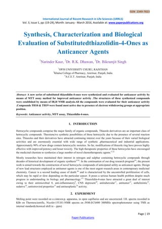 ISSN 2349-7823
International Journal of Recent Research in Life Sciences (IJRRLS)
Vol. 3, Issue 1, pp: (19-24), Month: January - March 2016, Available at: www.paperpublications.org
Page | 19
Paper Publications
Synthesis, Characterization and Biological
Evaluation of Substitutedthiazolidin-4-Ones as
Anticancer Agents
1
Narinder Kaur, 2
Dr. R.K. Dhawan, 3
Dr. Bikramjit Singh
1
OPJS UNIVERSITY CHURU, RAJSTHAN
2
Khalsa College of Pharmacy, Amritsar, Punjab, India
3
A.C.E.T. Amritsar, Punjab, India
Abstract: A new series of substituted thiazolidin-4-ones were synthesized and evaluated for anticancer activity by
means of MTT assay method for improved anticancer activity .The structures of these synthesized compounds
were established by means of IR,H NMR analysis.All the compounds were evaluated for their anticancer activity
.Compounds TH10 & TH19 were found most active due to presence of electron withdrawing groups at appropriate
position.
Keywords: Anticancer activity, MTT assay, Thiazolidin-4-ones.
1. INTRODUCTION
Hetrocyclic compounds comprise the major family of organic compounds. Thiazole derivatives are an important class of
hetrocyclic compounds. Theextencive synthetic possibilities of these hetrocyclic due to the presence of several reaction
sites. Thiazoles and their derivatives have attracted continuing interest over the years because of their varied biological
activities and are enormously essential with wide range of synthetic ,pharmaceutical and industrial applications.
Approximately 90% of new drugs contain heterocyclic moieties. So far, modifications of thiazole ring have proven highly
effective with improved potency and lesser toxicity. The high therapeutic properties of these hetrocycles have encouraged
the medicinal chemists to synthesize a large number of novel chemotherapeutic agents.(1,2)
Mostly researches have maintained their interest in nitrogen and sulphur containing hetrocyclic compounds through
decades of historical development of organic synthesis(3,4)
. In the continuation of our drug research program(5)
, the present
work is aimed towards the construction of novel hetrocyclic compounds of anticipated utility as anticancer agents. Design
of new lead structures employed as antitumor agents is one of the most urgent research areas in contemporary medicinal
chemistry. Cancer is a second leading cause of death.(6)
and is characterized by the uncontrolled proliferation of cells,
which may be rapid or slow depending on the particular cancer. It poses a serious human health problem despite much
progress in understanding its biology and pharmacology.(7)
Thiazolidin-4-ones have attracted a great deal of interest
owing to their antimicrobial 8, anti-inflammatory9
, CNS depresent10
, antitubercular11
, antitumor12
, anthelmintic13
,
sedative14
, antiretroviral properties15
and antineoplastic16
activity.
2. EXPERIMENT
Melting point were recorded on a cintexm.p. apparatus, in open capillaries and are uncorrected. I.R. spectra recorded in
KBr on Thermoscientific, Nicolet-155.H1-NMR spectra on JNM-ECS400 300MHz spectrophotometer using TMS as
internal standard(chemical shift in – ppm)
 