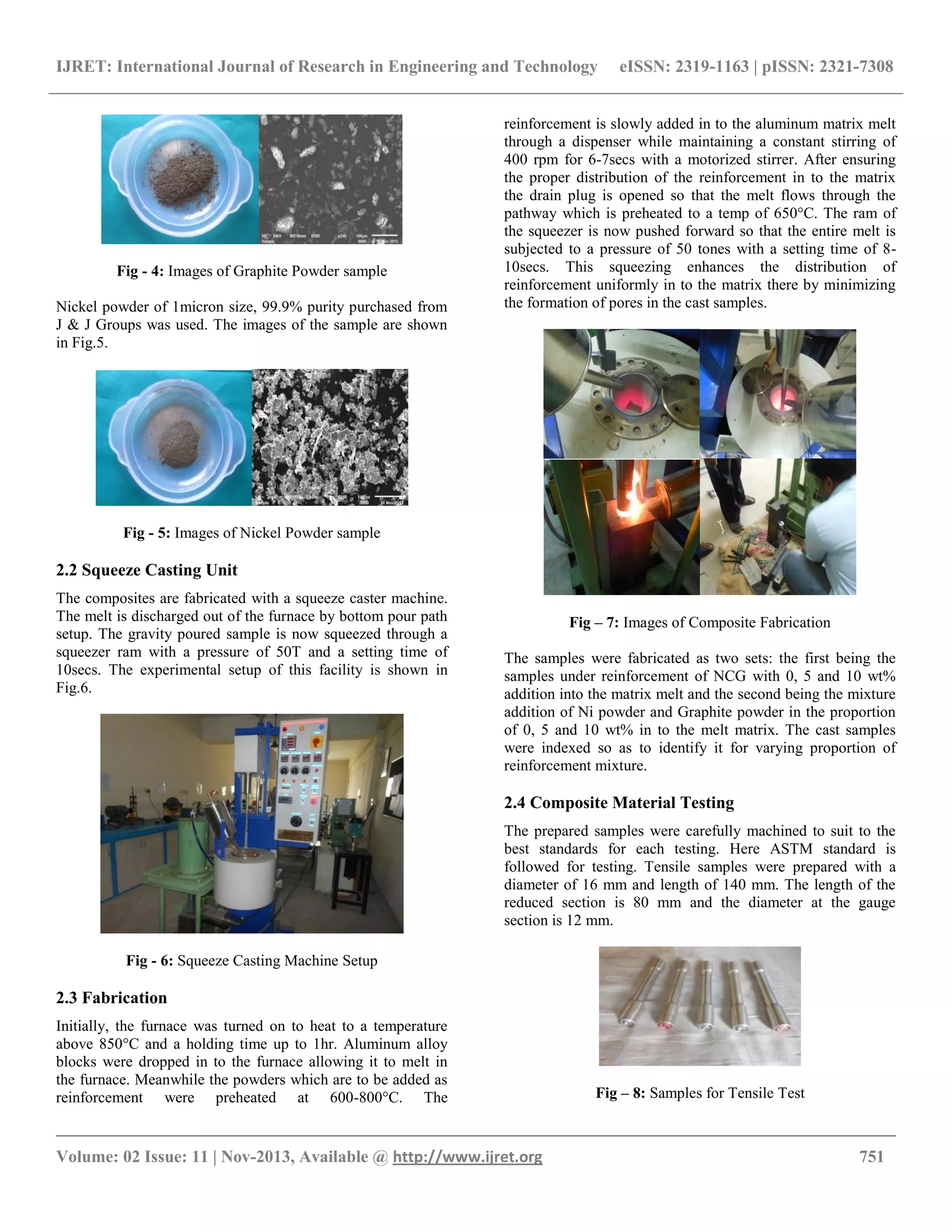 IJRET: International Journal of Research in Engineering and Technology eISSN: 2319-1163 | pISSN: 2321-7308
__________________________________________________________________________________________
Volume: 02 Issue: 11 | Nov-2013, Available @ http://www.ijret.org 751
Fig - 4: Images of Graphite Powder sample
Nickel powder of 1micron size, 99.9% purity purchased from
J & J Groups was used. The images of the sample are shown
in Fig.5.
Fig - 5: Images of Nickel Powder sample
2.2 Squeeze Casting Unit
The composites are fabricated with a squeeze caster machine.
The melt is discharged out of the furnace by bottom pour path
setup. The gravity poured sample is now squeezed through a
squeezer ram with a pressure of 50T and a setting time of
10secs. The experimental setup of this facility is shown in
Fig.6.
Fig - 6: Squeeze Casting Machine Setup
2.3 Fabrication
Initially, the furnace was turned on to heat to a temperature
above 850°C and a holding time up to 1hr. Aluminum alloy
blocks were dropped in to the furnace allowing it to melt in
the furnace. Meanwhile the powders which are to be added as
reinforcement were preheated at 600-800°C. The
reinforcement is slowly added in to the aluminum matrix melt
through a dispenser while maintaining a constant stirring of
400 rpm for 6-7secs with a motorized stirrer. After ensuring
the proper distribution of the reinforcement in to the matrix
the drain plug is opened so that the melt flows through the
pathway which is preheated to a temp of 650°C. The ram of
the squeezer is now pushed forward so that the entire melt is
subjected to a pressure of 50 tones with a setting time of 8-
10secs. This squeezing enhances the distribution of
reinforcement uniformly in to the matrix there by minimizing
the formation of pores in the cast samples.
Fig – 7: Images of Composite Fabrication
The samples were fabricated as two sets: the first being the
samples under reinforcement of NCG with 0, 5 and 10 wt%
addition into the matrix melt and the second being the mixture
addition of Ni powder and Graphite powder in the proportion
of 0, 5 and 10 wt% in to the melt matrix. The cast samples
were indexed so as to identify it for varying proportion of
reinforcement mixture.
2.4 Composite Material Testing
The prepared samples were carefully machined to suit to the
best standards for each testing. Here ASTM standard is
followed for testing. Tensile samples were prepared with a
diameter of 16 mm and length of 140 mm. The length of the
reduced section is 80 mm and the diameter at the gauge
section is 12 mm.
Fig – 8: Samples for Tensile Test
 