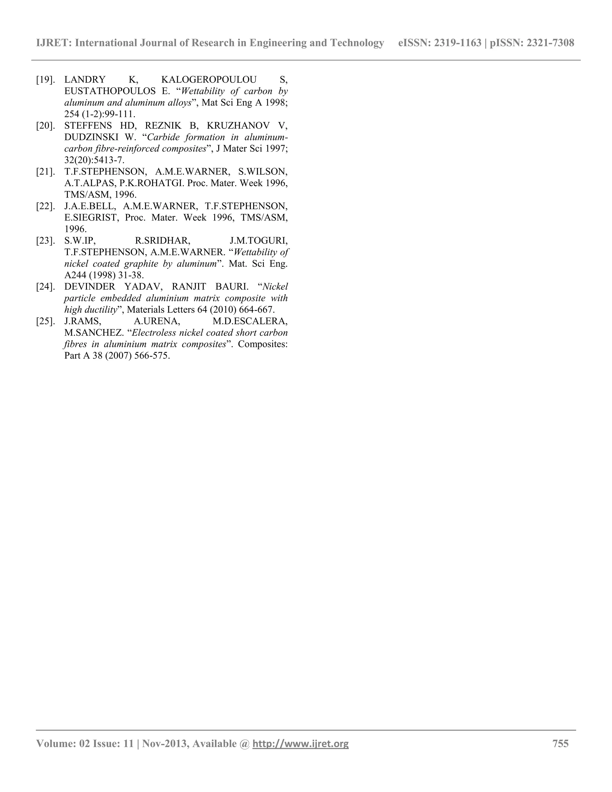 IJRET: International Journal of Research in Engineering and Technology eISSN: 2319-1163 | pISSN: 2321-7308
__________________________________________________________________________________________
Volume: 02 Issue: 11 | Nov-2013, Available @ http://www.ijret.org 755
[19]. LANDRY K, KALOGEROPOULOU S,
EUSTATHOPOULOS E. “Wettability of carbon by
aluminum and aluminum alloys”, Mat Sci Eng A 1998;
254 (1-2):99-111.
[20]. STEFFENS HD, REZNIK B, KRUZHANOV V,
DUDZINSKI W. “Carbide formation in aluminum-
carbon fibre-reinforced composites”, J Mater Sci 1997;
32(20):5413-7.
[21]. T.F.STEPHENSON, A.M.E.WARNER, S.WILSON,
A.T.ALPAS, P.K.ROHATGI. Proc. Mater. Week 1996,
TMS/ASM, 1996.
[22]. J.A.E.BELL, A.M.E.WARNER, T.F.STEPHENSON,
E.SIEGRIST, Proc. Mater. Week 1996, TMS/ASM,
1996.
[23]. S.W.IP, R.SRIDHAR, J.M.TOGURI,
T.F.STEPHENSON, A.M.E.WARNER. “Wettability of
nickel coated graphite by aluminum”. Mat. Sci Eng.
A244 (1998) 31-38.
[24]. DEVINDER YADAV, RANJIT BAURI. “Nickel
particle embedded aluminium matrix composite with
high ductility”, Materials Letters 64 (2010) 664-667.
[25]. J.RAMS, A.URENA, M.D.ESCALERA,
M.SANCHEZ. “Electroless nickel coated short carbon
fibres in aluminium matrix composites”. Composites:
Part A 38 (2007) 566-575.
 