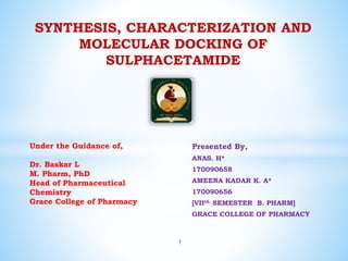 Presented By,
ANAS. H*
170090658
AMEENA KADAR K. A*
170090656
[VIIth SEMESTER B. PHARM]
GRACE COLLEGE OF PHARMACY
SYNTHESIS, CHARACTERIZATION AND
MOLECULAR DOCKING OF
SULPHACETAMIDE
Under the Guidance of,
Dr. Baskar L
M. Pharm, PhD
Head of Pharmaceutical
Chemistry
Grace College of Pharmacy
1
 