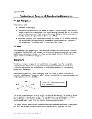 Synthesis and Analysis of Cooridnation Compounds 1
Experiment 13
Synthesis and Analysis of Coordination Compounds
Pre-Lab Assignment
Before coming to lab:
• Read the lab thoroughly.
• Answer the pre-lab questions that appear at the end of this lab exercise. The questions
should be answered on a separate (new) page of your lab notebook. Be sure to show all
work, round answers, and include units on all answers. Background information can be
found in Chapter 23 in your textbook (Brown and LeMay).
• Follow the guidelines in the "Lab Notebook Policy and Format for Lab Reports" section of
the lab manual to  complete in your lab notebook the following sections of the report for
this lab exercise: Title, Lab Purpose, Procedure and Data Tables.
Purpose
In this experiment you will synthesize the coordination compound tetramminecopper (II) sulfate
monohydrate [Cu(NH3)4]SO4•H2O. You will then determine its absorbance curve and compare it
to other copper complexes. Finally, you will use spectroscopy to determine the formula of a
copper containing coordination compound.
Background
Coordination complex compounds play a vital role in our everyday lives. For example, the
molecule heme in the oxygen-bearing protein hemoglobin contains coordinated iron atoms.
Chlorophyll, the molecule that enables plants to carry on photosynthesis, is a coordination
compound of magnesium.
Coordination complex ions involve a transition metal surrounded by anions and/or neutral
molecules called ligands. For example, a Co
+3
ion can interact with 6 ammonia molecules forming
the complex hexaamminecobalt(III):.
The central transition element tends to form 2, 4, or 6 bonds with ligands. The number of bonds
formed is called the coordination number. For example, iron in hemoglobin, cobalt in Vitamin
B12, and magnesium in chlorophyll all have coordination number 6. Copper often has
coordination number 4 while silver and gold can have coordination number 2.
The ligands involved in coordination compounds also have their own terminology. Some ligands
(e.g. H2O, NH3, amines, halides, nitrite) form only one bond with a metal. We call these
Cobalt has a coordiantion number
of six in Co(NH3)6
3+
 