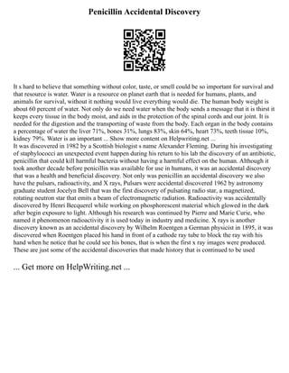 Penicillin Accidental Discovery
It s hard to believe that something without color, taste, or smell could be so important for survival and
that resource is water. Water is a resource on planet earth that is needed for humans, plants, and
animals for survival, without it nothing would live everything would die. The human body weight is
about 60 percent of water. Not only do we need water when the body sends a message that it is thirst it
keeps every tissue in the body moist, and aids in the protection of the spinal cords and our joint. It is
needed for the digestion and the transporting of waste from the body. Each organ in the body contains
a percentage of water the liver 71%, bones 31%, lungs 83%, skin 64%, heart 73%, teeth tissue 10%,
kidney 79%. Water is an important ... Show more content on Helpwriting.net ...
It was discovered in 1982 by a Scottish biologist s name Alexander Fleming. During his investigating
of staphylococci an unexpected event happen during his return to his lab the discovery of an antibiotic,
penicillin that could kill harmful bacteria without having a harmful effect on the human. Although it
took another decade before penicillin was available for use in humans, it was an accidental discovery
that was a health and beneficial discovery. Not only was penicillin an accidental discovery we also
have the pulsars, radioactivity, and X rays, Pulsars were accidental discovered 1962 by astronomy
graduate student Jocelyn Bell that was the first discovery of pulsating radio star, a magnetized,
rotating neutron star that emits a beam of electromagnetic radiation. Radioactivity was accidentally
discovered by Henri Becquerel while working on phosphorescent material which glowed in the dark
after begin exposure to light. Although his research was continued by Pierre and Marie Curie, who
named it phenomenon radioactivity it is used today in industry and medicine. X rays is another
discovery known as an accidental discovery by Wilhelm Roentgen a German physicist in 1895, it was
discovered when Roentgen placed his hand in front of a cathode ray tube to block the ray with his
hand when he notice that he could see his bones, that is when the first x ray images were produced.
These are just some of the accidental discoveries that made history that is continued to be used
... Get more on HelpWriting.net ...
 
