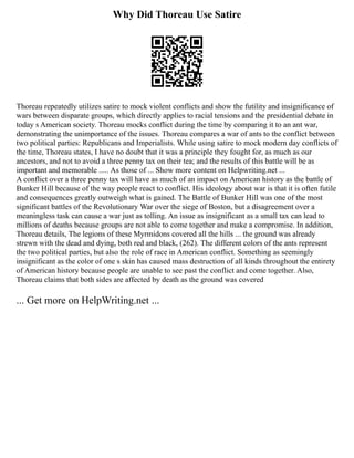 Why Did Thoreau Use Satire
Thoreau repeatedly utilizes satire to mock violent conflicts and show the futility and insignificance of
wars between disparate groups, which directly applies to racial tensions and the presidential debate in
today s American society. Thoreau mocks conflict during the time by comparing it to an ant war,
demonstrating the unimportance of the issues. Thoreau compares a war of ants to the conflict between
two political parties: Republicans and Imperialists. While using satire to mock modern day conflicts of
the time, Thoreau states, I have no doubt that it was a principle they fought for, as much as our
ancestors, and not to avoid a three penny tax on their tea; and the results of this battle will be as
important and memorable ..... As those of ... Show more content on Helpwriting.net ...
A conflict over a three penny tax will have as much of an impact on American history as the battle of
Bunker Hill because of the way people react to conflict. His ideology about war is that it is often futile
and consequences greatly outweigh what is gained. The Battle of Bunker Hill was one of the most
significant battles of the Revolutionary War over the siege of Boston, but a disagreement over a
meaningless task can cause a war just as tolling. An issue as insignificant as a small tax can lead to
millions of deaths because groups are not able to come together and make a compromise. In addition,
Thoreau details, The legions of these Myrmidons covered all the hills ... the ground was already
strewn with the dead and dying, both red and black, (262). The different colors of the ants represent
the two political parties, but also the role of race in American conflict. Something as seemingly
insignificant as the color of one s skin has caused mass destruction of all kinds throughout the entirety
of American history because people are unable to see past the conflict and come together. Also,
Thoreau claims that both sides are affected by death as the ground was covered
... Get more on HelpWriting.net ...
 