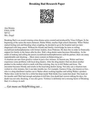Breaking Bad Research Paper
Ana Montes
ENGL 0190
WP #2
Mrs. Ziegel
Breaking Bad is an award winning crime drama series created and produced by Vince Gilligan. In the
beginning of the series the main character, Walter White, teaches high school chemistry. When Walter
started feeling sick and bleeding when coughing, he decided to go to the hospital and was later
diagnosed with lung cancer. Without his friends and family s knowledge he turns to selling
crystallized methamphetamine with former student, Jesse Pinkman. He does this in order to financially
support his family in the future after he dies. Walt s drug dealer name becomes Heisenberg . In the
midst of making and selling the purest crystallized methamphetamine with his partner, there are many
unpredictable and shocking ... Show more content on Helpwriting.net ...
A situation can turn from good to violent in just a few minutes. In Season one, Walter and Jesse
experience some problems with local drug dealers. After the drug dealers find out about another
product in the market which is meth with blue coloring, they try to kill Walter and Jesse. The
encounter becomes bloody and results in the local drug dealers dying. Not only can a situation turn
violent in a few minutes, but it can take months too. For example, Gustavo Fring, also known as Gus ,
who is a drug distributor reaches out to Walter about working together and selling Walter s product.
Walter does work for him for a while but deep inside Walt thinks Gus wants him dead. This leads on
for months until Walt had enough and plans to kill him. Gus death had viewers talking for days, his
death was not only shocking, it was also gross. Violence is definitely not a missing factor of Breaking
Bad, it is always in each
... Get more on HelpWriting.net ...
 