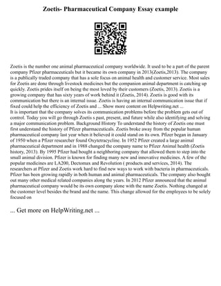 Zoetis- Pharmaceutical Company Essay example
Zoetis is the number one animal pharmaceutical company worldwide. It used to be a part of the parent
company Pfizer pharmaceuticals but it became its own company in 2013(Zoetis,2013). The company
is a publically traded company that has a sole focus on animal health and customer service. Most sales
for Zoetis are done through livestock medicines but the companion animal department is catching up
quickly. Zoetis prides itself on being the most loved by their customers (Zoetis, 2013). Zoetis is a
growing company that has sixty years of work behind it (Zoetis, 2014). Zoetis is good with its
communication but there is an internal issue. Zoetis is having an internal communication issue that if
fixed could help the efficiency of Zoetis and ... Show more content on Helpwriting.net ...
It is important that the company solves its communication problems before the problem gets out of
control. Today you will go through Zoetis s past, present, and future while also identifying and solving
a major communication problem. Background History To understand the history of Zoetis one must
first understand the history of Pfizer pharmaceuticals. Zoetis broke away from the popular human
pharmaceutical company last year when it believed it could stand on its own. Pfizer began in January
of 1950 when a Pfizer researcher found Oxytetracycline. In 1952 Pfizer created a large animal
pharmaceutical department and in 1988 changed the company name to Pfizer Animal health (Zoetis
history, 2013). By 1995 Pfizer had bought a neighboring company that allowed them to step into the
small animal division. Pfizer is known for finding many new and innovative medicines. A few of the
popular medicines are LA200, Dectomax and Revolution ( products and services, 2014). The
researchers at Pfizer and Zoetis work hard to find new ways to work with bacteria in pharmaceuticals.
Pfizer has been growing rapidly in both human and animal pharmaceuticals. The company also bought
out many other medical related companies along the years. In 2012 Pfizer announced that the animal
pharmaceutical company would be its own company alone with the name Zoetis. Nothing changed at
the customer level besides the brand and the name. This change allowed for the employees to be solely
focused on
... Get more on HelpWriting.net ...
 