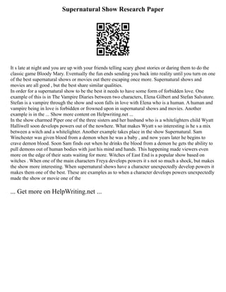 Supernatural Show Research Paper
It s late at night and you are up with your friends telling scary ghost stories or daring them to do the
classic game Bloody Mary. Eventually the fun ends sending you back into reality until you turn on one
of the best supernatural shows or movies out there escaping once more. Supernatural shows and
movies are all good , but the best share similar qualities.
In order for a supernatural show to be the best it needs to have some form of forbidden love. One
example of this is in The Vampire Diaries between two characters, Elena Gilbert and Stefan Salvatore.
Stefan is a vampire through the show and soon falls in love with Elena who is a human. A human and
vampire being in love is forbidden or frowned upon in supernatural shows and movies. Another
example is in the ... Show more content on Helpwriting.net ...
In the show charmed Piper one of the three sisters and her husband who is a whitelighters child Wyatt
Halliwell soon develops powers out of the nowhere. What makes Wyatt s so interesting is he s a mix
between a witch and a whitelighter. Another example takes place in the show Supernatural. Sam
Winchester was given blood from a demon when he was a baby , and now years later he begins to
crave demon blood. Soon Sam finds out when he drinks the blood from a demon he gets the ability to
pull demons out of human bodies with just his mind and hands. This happening made viewers even
more on the edge of their seats waiting for more. Witches of East End is a popular show based on
witches . When one of the main characters Freya develops powers it s not so much a shock, but makes
the show more interesting. When supernatural shows have a character unexpectedly develop powers it
makes them one of the best. These are examples as to when a character develops powers unexpectedly
made the show or movie one of the
... Get more on HelpWriting.net ...
 