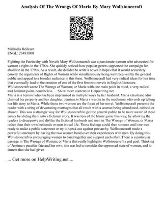 Analysis Of The Wrongs Of Maria By Mary Wollstonecraft
Michaela Heilesen
ENGL: 2348:0001
Fighting the Patriarchy with Novels Mary Wollstonecraft was a passionate woman who advocated for
women s rights in the 1700s. She quickly noticed how popular genres supported the campaign for
abolition in the 1790s. As a result, she decided to write a novel in hopes that it would accurately
convey the arguments of Rights of Woman while simultaneously being well received by the general
public and appeal to a broader audience in this form. Wollstonecraft had very radical ideas for her time
that eventually lead to the creation of one of the first feminist novels in English literature.
Wollstonecraft wrote The Wrongs of Woman; or Maria with one main point in mind, a very radical
and feminist point, nonetheless. ... Show more content on Helpwriting.net ...
Maria is a heroine who has been imprisoned in multiple ways by her husband. Maria s husband also
claimed her property and her daughter. Jemima is Maria s warder in the madhouse who ends up telling
her life story to Maria. While those two women are the focus of her novel, Wollstonecraft presents the
reader with a string of devastating marriages that all result with a woman being abandoned, robbed, or
abused. This was a strategic way for Wollstonecraft to get the general public to be more aware of these
issues by sliding them into a fictional story. It was less of the blame game this way, by allowing the
readers to disapprove and dislike the fictional husbands and men in The Wrongs of Woman; or Maria
rather than their own husbands or men in real life. Those feelings could then simmer until one was
ready to make a public statement or try to speak out against patriarchy. Wollstonecraft made a
powerful statement by having the two women bond over their experiences with men. By doing this,
Wollstonecraft is encouraging women to band together and support each other. There is a particular
passage in The Wrongs of Woman; or Maria that really highlights Wollstonecraft s end goal. Thinking
of Jemima s peculiar fate and her own, she was led to consider the oppressed state of women, and to
lament that she had given
... Get more on HelpWriting.net ...
 