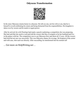 Odysseus Transformation
In the story Odysseus returns home in a discuise. He tells no one, not his wife or son, that he is
himself to avoid celebrating his return and being distracted from his responsibilities. His kingdom is
taken over by wooers and he needs to regain power.
After he arrived, his wife Penelope had made a speech explaining a competition she was proposing.
She had said that she need to wed and told the wooers that they d compete to be her husband and live
in the palace with her. The competition was to use Odysseus bow and shoot all 12 axes. All the wooers
had tried but not one was successful. This was Odysseus chance for revenge. He kreptout of the corner
and with ease, shot each axe directly. After succeeding, he transformed into his normal self
... Get more on HelpWriting.net ...
 