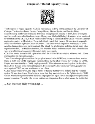 Congress Of Racial Equality Essay
The Congress of Racial Equality, (CORE), was founded in 1942 on the campus of the University of
Chicago. The founders James Farmer, George Houser, Bayard Rustin, and Bernice Fisher
unquestionably had to want to make a difference on segregation. In June of 1964, three civil rights
activists, Andrew (Andy) Goodman, James Chaney, and Michael (Mickey) Schwerner were murdered
by members of the KKK (Klu Klux Klan) while working as volunteers for CORE s Freedom Summer
registration project in Mississippi. These individuals risked their lives so African American people
could have the same rights as Caucasian people. This foundation is important on the road to racial
equality, because they were participants of, The March On Washington, and they started many other
organizations like, The Freedom Summer, The Freedom Rides, and many more. Their contributions
were crucial to the advancement of the civil rights movements.
CORE has been a leader in civil rights since 1942. In 1955 CORE traveled to Alabama and ... Show
more content on Helpwriting.net ...
Those Caucasian people would hurt the people who worked at CORE and even sometimes murder
them. In 1964 four CORE employee s were murdered by the KKK because they worked for CORE.
People were not friendly to CORE employees at all. When violence occurred against the Freedom
Rides, Core thought about halting the project. Even though CORE was never violent, people who
were against CORE resorted to violence to hurt them.
CORE changed many lives, and helped people to believe that there was hope to stop the violence
against African Americans. They let them know that they weren t alone in the fight to stop it. CORE
was an American organization that believed all people were equal. It was about protecting those that
needed protection. The color of a person s skin wasn t important. It was what was on the inside that
... Get more on HelpWriting.net ...
 