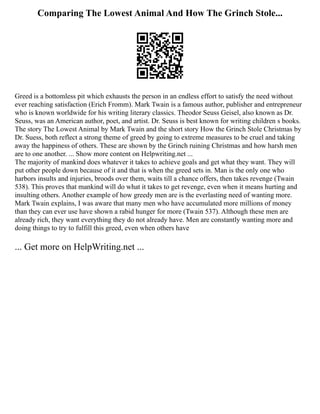 Comparing The Lowest Animal And How The Grinch Stole...
Greed is a bottomless pit which exhausts the person in an endless effort to satisfy the need without
ever reaching satisfaction (Erich Fromm). Mark Twain is a famous author, publisher and entrepreneur
who is known worldwide for his writing literary classics. Theodor Seuss Geisel, also known as Dr.
Seuss, was an American author, poet, and artist. Dr. Seuss is best known for writing children s books.
The story The Lowest Animal by Mark Twain and the short story How the Grinch Stole Christmas by
Dr. Suess, both reflect a strong theme of greed by going to extreme measures to be cruel and taking
away the happiness of others. These are shown by the Grinch ruining Christmas and how harsh men
are to one another. ... Show more content on Helpwriting.net ...
The majority of mankind does whatever it takes to achieve goals and get what they want. They will
put other people down because of it and that is when the greed sets in. Man is the only one who
harbors insults and injuries, broods over them, waits till a chance offers, then takes revenge (Twain
538). This proves that mankind will do what it takes to get revenge, even when it means hurting and
insulting others. Another example of how greedy men are is the everlasting need of wanting more.
Mark Twain explains, I was aware that many men who have accumulated more millions of money
than they can ever use have shown a rabid hunger for more (Twain 537). Although these men are
already rich, they want everything they do not already have. Men are constantly wanting more and
doing things to try to fulfill this greed, even when others have
... Get more on HelpWriting.net ...
 