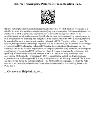 Reverse Transcriptase Polmerase Chain, Reaction is an...
Reverse transcriptase polymerase chain reaction, also known as RT PCR, has been recognized as a
reliable, accurate, and sensitive method for quantifying gene transcription. Polymerase chain reaction,
also known as PCR, is considered an essential tool in molecular biology that allows for the
amplification of nucleic acid sequences. Specifically, the three main consecutively repeating steps in
PCR are denaturation, annealing, and elongation. If the reaction runs with 100% efficiency, there will
be a two fold increase in target amplicons after each cycle of PCR. Therefore, with n cycles of the
reaction, the copy number of the target sequences will be 2n. However, one of the main disadvantages
of conventional PCR, also called end point PCR, is that the results of amplification can only be
visualized after all the cycles of amplification are complete (Nestorov 326). Therefore, in recent years,
modifications of conventional PCR methods have been developed to improve the performance and
specificity of the technique. One such example is RT PCR, which has many advantages over
conventional PCR methods. For instance, RT PCR is a quantitative method for determining gene
expression levels, while endpoint PCR is only semi quantitative. Additionally, through RT PCR, data
can be collected during the exponential phase of the PCR amplification process, in which the PCR
reaction is not limited by enzymatic activity or substrate concentration. Alternatively, in end point
PCR, data is
... Get more on HelpWriting.net ...
 