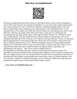 John Kay Accomplishments
The famous mathematician that I have chosen is John Napier and he was the creator of logarithms. I
choose John Napier because I his invention of logarithms was one of the many math inventions that I
don t find annoying to do. Also, it felt like he would have a detailed biography thanks to his well
known creation along with it catching my eye when looking at a list of mathematicians. I wasn t
inspired by him or his creation, but it feels like what he created was worth taking up my time to write
about him. Therefore, this paper will be about John Napier s early life, his contributions and
accomplishments, theology, and his legacy. John Napier was born February 1st, 1550 and was born
into a wealthy family, so he had a head start in his education thanks to private tutors. He was an
intelligent child and went to the University of St. Andrews at the age of thirteen. There is no indication
that he graduated but it is shown that he had study abroad. He went to Europe to study in Paris and
Italy to which he returned home in 1571. When he returned he married a woman named Elizabeth
Stirling in 1573 and had two kids. He later received his father s estates along with a castle to live in
along with the castle came time to study his interests of religious politics, agriculture, and
mathematician. His parents ... Show more content on Helpwriting.net ...
His logarithms are still being used today and will continue being used for years to come. The
logarithms would not be forgotten unless something major happens to all the world but something like
that won t happen anytime soon. His calculator that he invented will be remembered on the history of
calculators but today nobody would probably know what Napier s bones are besides thinking it to be
his actual bones. Besides his mathematician legacy he has a book that could be read today and some
weapons that could be seen in old documents about weapons used in
... Get more on HelpWriting.net ...
 
