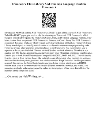 Framework Class Library And Common Language Runtime
Framework
Introduction ASP.NET and the .NET Framework ASP.NET is part of the Microsoft .NET Framework.
To build ASP.NET pages, you need to take the advantage of features of .NET Framework, which
basically consists of two parts: the Framework Class Library and Common Language Runtime. Now
let us explore these two parts of .NET Framework. Framework Class Library The .NET Framework
contains of thousands of classes which you can use while building an application. Framework Class
Library was designed to basically make it easier to perform the most common programming tasks.
Following are just a few examples about the classes in the framework: File class Enables you to
represent a file on your hard disk. You can use the File class to check whether a file exists or not,
create a new file, delete a existing file, and perform many other file related operations. Graphics class
Enables you to work with different types of images like GIF,PNG, BMP, and JPEG. You can use the
Graphics class to draw various shapes like rectangles, arcs, ellipses,and other elements on an image.
Random class Enables you to generate a new random number. SmtpClient class Enables you to send
an email. You can use the SmtpClient class to send emails that contain attachments and HTML
content. Each class in the Framework can include different properties, methods, and events. The
properties, methods, and events exposed by a class are the members of that class. Partial list of the
members of the SmtpClient class:
... Get more on HelpWriting.net ...
 