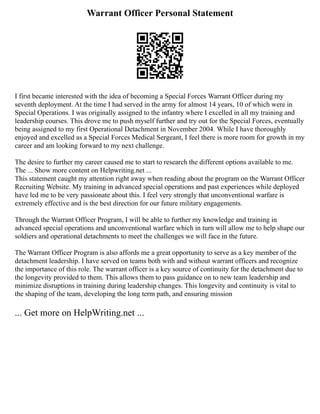 Warrant Officer Personal Statement
I first became interested with the idea of becoming a Special Forces Warrant Officer during my
seventh deployment. At the time I had served in the army for almost 14 years, 10 of which were in
Special Operations. I was originally assigned to the infantry where I excelled in all my training and
leadership courses. This drove me to push myself further and try out for the Special Forces, eventually
being assigned to my first Operational Detachment in November 2004. While I have thoroughly
enjoyed and excelled as a Special Forces Medical Sergeant, I feel there is more room for growth in my
career and am looking forward to my next challenge.
The desire to further my career caused me to start to research the different options available to me.
The ... Show more content on Helpwriting.net ...
This statement caught my attention right away when reading about the program on the Warrant Officer
Recruiting Website. My training in advanced special operations and past experiences while deployed
have led me to be very passionate about this. I feel very strongly that unconventional warfare is
extremely effective and is the best direction for our future military engagements.
Through the Warrant Officer Program, I will be able to further my knowledge and training in
advanced special operations and unconventional warfare which in turn will allow me to help shape our
soldiers and operational detachments to meet the challenges we will face in the future.
The Warrant Officer Program is also affords me a great opportunity to serve as a key member of the
detachment leadership. I have served on teams both with and without warrant officers and recognize
the importance of this role. The warrant officer is a key source of continuity for the detachment due to
the longevity provided to them. This allows them to pass guidance on to new team leadership and
minimize disruptions in training during leadership changes. This longevity and continuity is vital to
the shaping of the team, developing the long term path, and ensuring mission
... Get more on HelpWriting.net ...
 