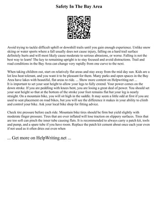 Safety In The Bay Area
Avoid trying to tackle difficult uphill or downhill trails until you gain enough experience. Unlike snow
skiing or water sports where a fall usually does not cause injury, falling on a hard trail surface
definitely hurts and will most likely cause moderate to serious abrasions, or worse. Falling is not the
best way to learn! The key to remaining upright is to stay focused and avoid distractions. Trail and
road conditions in the Bay Area can change very rapidly from one curve to the next.
When taking children out, start on relatively flat areas and stay away from the mid day sun. Kids are a
lot less heat tolerant, and you want it to be pleasant for them. Many parks and open spaces in the Bay
Area have lakes with beautiful, flat areas to ride. ... Show more content on Helpwriting.net ...
It is important to set your seat height to allow your legs to fully extend. Your power comes on the
down stroke. If you are peddling with knees bent, you are losing a great deal of power. You should set
your seat height so that at the bottom of the stroke your foot remains flat but your leg is nearly
straight. On a mountain bike, you will sit high in the saddle. It may seem a little odd at first if you are
used to seat placement on road bikes, but you will see the difference it makes in your ability to climb
and control your bike. Ask your local bike shop for fitting advice.
Check tire pressure before each ride. Mountain bike tires should be firm but yield slightly with
moderate finger pressure. Tires that are over inflated will lose traction on slippery surfaces. Tires that
are too soft can pinch the inner tube causing flats. It is recommended to always carry a patch kit, tools
and pump, and a spare tube if you have room. Replace the patch kit cement about once each year even
if not used as it often dries out even when
... Get more on HelpWriting.net ...
 