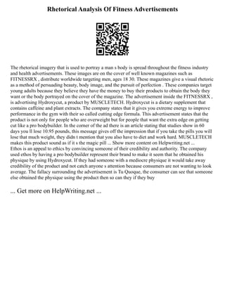 Rhetorical Analysis Of Fitness Advertisements
The rhetorical imagery that is used to portray a man s body is spread throughout the fitness industry
and health advertisements. These images are on the cover of well known magazines such as
FITNESSRX , distribute worldwide targeting men, ages 18 30. These magazines give a visual rhetoric
as a method of persuading beauty, body image, and the pursuit of perfection . These companies target
young adults because they believe they have the money to buy their products to obtain the body they
want or the body portrayed on the cover of the magazine. The advertisement inside the FITNESSRX ,
is advertising Hydroxycut, a product by MUSCLETECH. Hydroxycut is a dietary supplement that
contains caffeine and plant extracts. The company states that it gives you extreme energy to improve
performance in the gym with their so called cutting edge formula. This advertisement states that the
product is not only for people who are overweight but for people that want the extra edge on getting
cut like a pro bodybuilder. In the corner of the ad there is an article stating that studies show in 60
days you ll lose 10.95 pounds, this message gives off the impression that if you take the pills you will
lose that much weight, they didn t mention that you also have to diet and work hard. MUSCLETECH
makes this product sound as if it s the magic pill ... Show more content on Helpwriting.net ...
Ethos is an appeal to ethics by convincing someone of their credibility and authority. The company
used ethos by having a pro bodybuilder represent their brand to make it seem that he obtained his
physique by using Hydroxycut. If they had someone with a mediocre physique it would take away
credibility of the product and not catch anyone s attention because consumers are not wanting to look
average. The fallacy surrounding the advertisement is Tu Quoque, the consumer can see that someone
else obtained the physique using the product then so can they if they buy
... Get more on HelpWriting.net ...
 