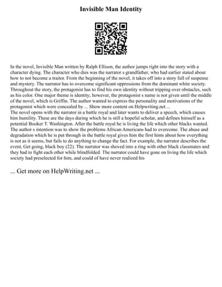 Invisible Man Identity
In the novel, Invisible Man written by Ralph Ellison, the author jumps right into the story with a
character dying. The character who dies was the narrator s grandfather, who had earlier stated about
how to not become a traitor. From the beginning of the novel, it takes off into a story full of suspense
and mystery. The narrator has to overcome significant oppressions from the dominant white society.
Throughout the story, the protagonist has to find his own identity without tripping over obstacles, such
as his color. One major theme is identity; however, the protagonist s name is not given until the middle
of the novel, which is Griffin. The author wanted to express the personality and motivations of the
protagonist which were concealed by ... Show more content on Helpwriting.net ...
The novel opens with the narrator in a battle royal and later wants to deliver a speech, which causes
him humility. These are the days during which he is still a hopeful scholar, and defines himself as a
potential Booker T. Washington. After the battle royal he is living the life which other blacks wanted.
The author s intention was to show the problems African Americans had to overcome. The abuse and
degradation which he is put through in the battle royal gives him the first hints about how everything
is not as it seems, but fails to do anything to change the fact. For example, the narrator describes the
event, Get going, black boy (22). The narrator was shoved into a ring with other black classmates and
they had to fight each other while blindfolded. The narrator could have gone on living the life which
society had preselected for him, and could of have never realized his
... Get more on HelpWriting.net ...
 