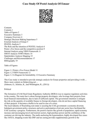 Case Study Of Pestel Analysis Of Emaar
Contents
Contents 1
Table of Figures 2
Executive Summary 3
Company Overview 4
Strategic Decision Making Importance 5
External Analysis of Emaar 5
PESTEL Analysis 5
The Role and the intention of PESTEL Analysis 6
Porter s five forces and the competitive position 9
Internal Analysis using VRIO Framework 11
SWOT Analysis TOWS Matrix 14
Stakeholders Analysis Mapping 15
Challenges and Recommendations 17
Bibliography 19
Table of Figures
Figure 1.1 Porter s Five Forces Model 11
Figure 1.2 VRIN Framework 12
Figure 1.3 A Diagram for Inimitability 12 Executive Summary
This Case study is intended to provide strategic analysis for Emaar properties and providing it with ...
Show more content on Helpwriting.net ...
(Johnson, G., Scholes, K., and Whittington, R., (2011))
Political
The formation of UAE Real Estate Regulatory Authority (RERA) was to organise regulatory activities
in the country. The main fear is about foreign property developers, who leverage their projects from
local financial intermediaries, due to lack of sufficient capital. The government intention is mitigate
the risk on the quantity of available finance to foreign developers, who do not have capital financing
of their projects. It becomes a buffer to be used in case of a crisis.
The local industry of flourishing real estate is securing the UAE government s economic diversity.
Indulgent government policy structures and active participation of private sector have facilitated the
UAE economy s progress. Furthermore, the positive factors like growth of population, rapid economy
increase and encouraging travel and tourism sectors, high purchase power and the confidence of the
customer are driving the industry. The malls anchoring the hypermarkets, highly developed free zones
like JAFZA, shopping events like DSF and tax easing provides supplementary growth to the
 