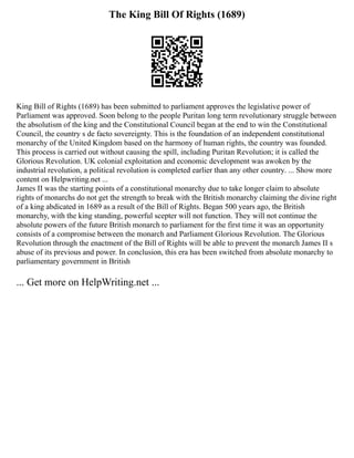 The King Bill Of Rights (1689)
King Bill of Rights (1689) has been submitted to parliament approves the legislative power of
Parliament was approved. Soon belong to the people Puritan long term revolutionary struggle between
the absolutism of the king and the Constitutional Council began at the end to win the Constitutional
Council, the country s de facto sovereignty. This is the foundation of an independent constitutional
monarchy of the United Kingdom based on the harmony of human rights, the country was founded.
This process is carried out without causing the spill, including Puritan Revolution; it is called the
Glorious Revolution. UK colonial exploitation and economic development was awoken by the
industrial revolution, a political revolution is completed earlier than any other country. ... Show more
content on Helpwriting.net ...
James II was the starting points of a constitutional monarchy due to take longer claim to absolute
rights of monarchs do not get the strength to break with the British monarchy claiming the divine right
of a king abdicated in 1689 as a result of the Bill of Rights. Began 500 years ago, the British
monarchy, with the king standing, powerful scepter will not function. They will not continue the
absolute powers of the future British monarch to parliament for the first time it was an opportunity
consists of a compromise between the monarch and Parliament Glorious Revolution. The Glorious
Revolution through the enactment of the Bill of Rights will be able to prevent the monarch James II s
abuse of its previous and power. In conclusion, this era has been switched from absolute monarchy to
parliamentary government in British
... Get more on HelpWriting.net ...
 