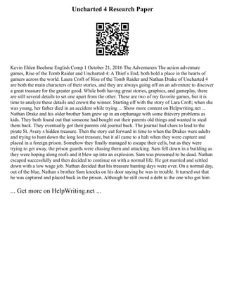 Uncharted 4 Research Paper
Kevin Ehlen Boehme English Comp 1 October 21, 2016 The Adventurers The action adventure
games, Rise of the Tomb Raider and Uncharted 4: A Thief s End, both hold a place in the hearts of
gamers across the world. Laura Croft of Rise of the Tomb Raider and Nathan Drake of Uncharted 4
are both the main characters of their stories, and they are always going off on an adventure to discover
a great treasure for the greater good. While both having great stories, graphics, and gameplay, there
are still several details to set one apart from the other. These are two of my favorite games, but it is
time to analyze these details and crown the winner. Starting off with the story of Lara Croft; when she
was young, her father died in an accident while trying ... Show more content on Helpwriting.net ...
Nathan Drake and his older brother Sam grew up in an orphanage with some thievery problems as
kids. They both found out that someone had bought out their parents old things and wanted to steal
them back. They eventually got their parents old journal back. The journal had clues to lead to the
pirate St. Avery s hidden treasure. Then the story cut forward in time to when the Drakes were adults
and trying to hunt down the long lost treasure, but it all came to a halt when they were capture and
placed in a foreign prison. Somehow they finally managed to escape their cells, but as they were
trying to get away, the prison guards were chasing them and attacking. Sam fell down in a building as
they were hoping along roofs and it blew up into an explosion. Sam was presumed to be dead. Nathan
escaped successfully and then decided to continue on with a normal life. He got married and settled
down with a low wage job. Nathan decided that his treasure hunting days were over. On a normal day,
out of the blue, Nathan s brother Sam knocks on his door saying he was in trouble. It turned out that
he was captured and placed back in the prison. Although he still owed a debt to the one who got him
... Get more on HelpWriting.net ...
 
