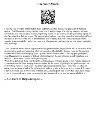 Character Award
I was the vice president of the student body and then president because the president at that time
couldn t fulfill her duties during my 8th grade year. I was in charge of arranging meetings with the
advisor and also with the class officers, organizing events for the school, and bring monthly reports to
the Executive Board of our school. We were required to have 1 meeting a month with the class officers
and advisor. I needed to be able to communicate well with my individual class officers also have
superior leadership skills. I had to have one year of experience, and expertise on how to run individual
class meetings.
2.The Character Award was an opportunity to recognize students, in grades 6th 8th, in our school who
demonstrate exceptional leadership while incorporating life skills like Caring, Honesty, Respect and
Responsibility into their everyday lives. I got this award all three years. I also enjoyed getting this
award because it was a great way to hear what my teachers thought of me as an individual and as a
student. ... Show more content on Helpwriting.net ...
When I was presented these awards in 8th and 9th grade, it felt very special to me. Not just because it
s just another medal I can hang up in my room but for the reason of getting it. My grades weren t the
best in those classes. I surely didn t have the highest average in the class, I knew that for a fact. It
doesn t take someone who has the highest grade and test grades in the class to be a leader. It does take
a person who can lead everyone to a common goal. Actions speak way louder than titles. I don t need
a title to help people or to know my strengths. You shouldn t leave a man (or woman) behind in
... Get more on HelpWriting.net ...
 