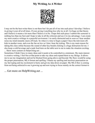 My Writing As A Writer
I may not be the best writer there is out there but I do put all of me into each piece I develop. I believe
in giving it your all at all times. If your giving it anything less why try at all. I m huge on that theory
and I believe it means a lot more than I believe it to be. I hope that each piece I submit this semester is
nothing less than my best and I hope to take in all the criticism and use it to my advantage. I can create
my most creative writings in a peaceful enviroment. I m easily distracted and as soon as I hear another
noise my mind instantly steers off track. So when it s time to begin a paper I have the television off,
kids in another room, and even the fan on low so I don t hear the ticking. This is my main reason for
taking this class online because the sound of other key boards clicking is a huge distraction for me. I
also keep a cold beverage and a junk food item on the table next to me to make the situation exciting.
... Show more content on Helpwriting.net ...
Sometimes I think I have to many ideas and it needs to be controlled to a minimum. My main interest
is creative writing. I feel free at that point to take my ideas and expand them to my likings. It allows
me to use my imagination and not be blocked from going above and beyond. My flaws would be using
the proper punctuation, MLA format and spelling. I blame my spelling and incorrect punctuation on
my fast typing and my excitement to hurry and get my idea down on paper. My MLA flaw is coming
from not being enforced to use it growing up and now trying to focus mainly on the correct format to
... Get more on HelpWriting.net ...
 