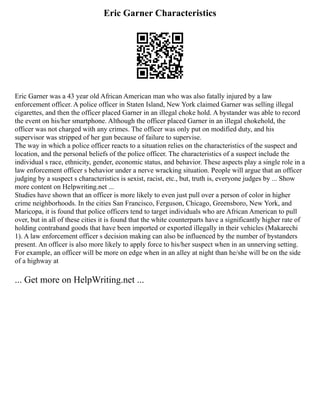 Eric Garner Characteristics
Eric Garner was a 43 year old African American man who was also fatally injured by a law
enforcement officer. A police officer in Staten Island, New York claimed Garner was selling illegal
cigarettes, and then the officer placed Garner in an illegal choke hold. A bystander was able to record
the event on his/her smartphone. Although the officer placed Garner in an illegal chokehold, the
officer was not charged with any crimes. The officer was only put on modified duty, and his
supervisor was stripped of her gun because of failure to supervise.
The way in which a police officer reacts to a situation relies on the characteristics of the suspect and
location, and the personal beliefs of the police officer. The characteristics of a suspect include the
individual s race, ethnicity, gender, economic status, and behavior. These aspects play a single role in a
law enforcement officer s behavior under a nerve wracking situation. People will argue that an officer
judging by a suspect s characteristics is sexist, racist, etc., but, truth is, everyone judges by ... Show
more content on Helpwriting.net ...
Studies have shown that an officer is more likely to even just pull over a person of color in higher
crime neighborhoods. In the cities San Francisco, Ferguson, Chicago, Greensboro, New York, and
Maricopa, it is found that police officers tend to target individuals who are African American to pull
over, but in all of these cities it is found that the white counterparts have a significantly higher rate of
holding contraband goods that have been imported or exported illegally in their vehicles (Makarechi
1). A law enforcement officer s decision making can also be influenced by the number of bystanders
present. An officer is also more likely to apply force to his/her suspect when in an unnerving setting.
For example, an officer will be more on edge when in an alley at night than he/she will be on the side
of a highway at
... Get more on HelpWriting.net ...
 