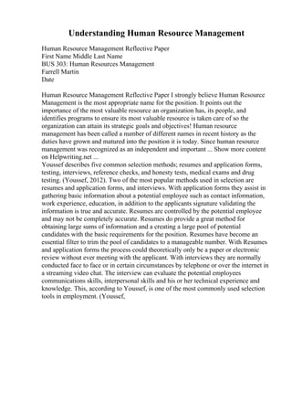 Understanding Human Resource Management
Human Resource Management Reflective Paper
First Name Middle Last Name
BUS 303: Human Resources Management
Farrell Martin
Date
Human Resource Management Reflective Paper I strongly believe Human Resource
Management is the most appropriate name for the position. It points out the
importance of the most valuable resource an organization has, its people, and
identifies programs to ensure its most valuable resource is taken care of so the
organization can attain its strategic goals and objectives! Human resource
management has been called a number of different names in recent history as the
duties have grown and matured into the position it is today. Since human resource
management was recognized as an independent and important ... Show more content
on Helpwriting.net ...
Youssef describes five common selection methods; resumes and application forms,
testing, interviews, reference checks, and honesty tests, medical exams and drug
testing. (Youssef, 2012). Two of the most popular methods used in selection are
resumes and application forms, and interviews. With application forms they assist in
gathering basic information about a potential employee such as contact information,
work experience, education, in addition to the applicants signature validating the
information is true and accurate. Resumes are controlled by the potential employee
and may not be completely accurate. Resumes do provide a great method for
obtaining large sums of information and a creating a large pool of potential
candidates with the basic requirements for the position. Resumes have become an
essential filter to trim the pool of candidates to a manageable number. With Resumes
and application forms the process could theoretically only be a paper or electronic
review without ever meeting with the applicant. With interviews they are normally
conducted face to face or in certain circumstances by telephone or over the internet in
a streaming video chat. The interview can evaluate the potential employees
communications skills, interpersonal skills and his or her technical experience and
knowledge. This, according to Youssef, is one of the most commonly used selection
tools in employment. (Youssef,
 
