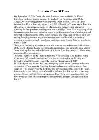Pros And Cons Of Tesco
On September 22, 2014 Tesco, the most dominant supermarket in the United
Kingdom, confessed that its earnings for the half year finishing on the 23rd of
August 2014 were exaggerated by an expected ВЈ250 million. Stocks of Tesco
tumbled to a 11 year low, wiping out nearly ВЈ2 billion from Tesco s worth. Four best
officials were suspended including its UK managing executive and a research
covering the four past bookkeeping years was started by Tesco .With everything taken
into account, another scam including errors in the financials of one of the biggest and
most believed associations on the planet surfaced and once again investors have lost
money, bringing up some major issues on corporate administration, monetary
reporting practices, internal controls and auditguidelines. (Gagan Kukreja and Sanjay
Gupta2, 2016)
There were cautioning signs that commercial revenue was a risky area. L Oreal, one
of the world s biggest beauty care products organization, was known to have warned
Tesco with legal action and withdrawal of its items from Tesco outlets... Show more
content on Helpwriting.net ...
The email expressed to the financial team that You should be in no doubt as to the
seriousness [of] miss declarations and said that accounting for profits early was
forbidden where [the profits] cannot be justified (Kamal Ahmed, 2015)
In 2013/14 year end review, PwC had brought up issues about Commercial Income
Accounting . They enquired how they documented commercial investments from
suppliers .This enquiry was the third time that they had raised this issue with Tesco,
however the organization s review board had inferred that this area was not of any
concern. Senior staffs at Tesco were pressured heavily to meet targets and this may
have propelled them to change figures to meet targets. (Gagan Kukreja and Sanjay
Gupta2,
 