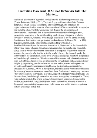 Innovation Placement Of A Good Or Service Into The
Market...
Innovation placement of a good or service into the market that patrons can buy
(Pearce Robinson, 2011, p. 371). There are 2 types of innovation that a firm can
experience which include incremental and breakthrough. It s important of
organizations and leaders to aware of the associated differences and risks involved as
one fuels the other. The following essay will discuss the aforementioned
characteristics. There are a few difference between the innovation types. First,
incremental innovation is the act of making small, simple changes to products,
services or processes, whereas, breakthrough innovation is an out of the ordinary
development that create a new product or market (Pearce Robinson, 2011, p. 371).
Typically, incremental... Show more content on Helpwriting.net ...
Another difference is that incremental innovation is discovered on the demand side
of the value chain, whereas, breakthrough is created on the supply side (Marshall,
2013). This is because incremental innovation is a response to customer needs or
wants as they are already familiar with the product, hence, the demand sparks the
supply side of the value chain. There are a few risks associated with both incremental
and breakthrough innovation. With incremental innovation, lack of coordination and
time, lack of trained employees, not choosing the correct ideas, not enough customer
insight, poor planning, and incentives are not tied to innovation, and support not
given to employees by management could cause the innovation process to be
unsuccessful (Kadareja, 2013). In my opinion, these risk could be minimized because
the company has the most control over these risks. For instance, a company can train
/ hire knowledgeable individuals, as well as, support and incentivizes employees. On
the other hand, breakthrough innovation are not as manageable in my opinion. These
risks include: availability of and high development cost, unknown demand in the
market, economic risk, long development times, competitive pressure or market is
dominated by an existing business, copy right issues, and ability to meet regulatory
statutes (Kadareja, 2013). For
 