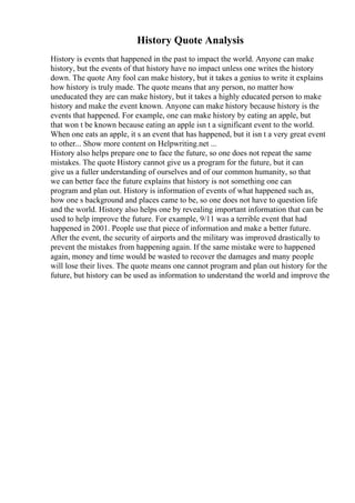History Quote Analysis
History is events that happened in the past to impact the world. Anyone can make
history, but the events of that history have no impact unless one writes the history
down. The quote Any fool can make history, but it takes a genius to write it explains
how history is truly made. The quote means that any person, no matter how
uneducated they are can make history, but it takes a highly educated person to make
history and make the event known. Anyone can make history because history is the
events that happened. For example, one can make history by eating an apple, but
that won t be known because eating an apple isn t a significant event to the world.
When one eats an apple, it s an event that has happened, but it isn t a very great event
to other... Show more content on Helpwriting.net ...
History also helps prepare one to face the future, so one does not repeat the same
mistakes. The quote History cannot give us a program for the future, but it can
give us a fuller understanding of ourselves and of our common humanity, so that
we can better face the future explains that history is not something one can
program and plan out. History is information of events of what happened such as,
how one s background and places came to be, so one does not have to question life
and the world. History also helps one by revealing important information that can be
used to help improve the future. For example, 9/11 was a terrible event that had
happened in 2001. People use that piece of information and make a better future.
After the event, the security of airports and the military was improved drastically to
prevent the mistakes from happening again. If the same mistake were to happened
again, money and time would be wasted to recover the damages and many people
will lose their lives. The quote means one cannot program and plan out history for the
future, but history can be used as information to understand the world and improve the
 