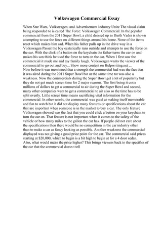 Volkswagen Commercial Essay
When Star Wars, Volkswagen, and Advertisement Industry Unite The visual claim
being responded to is called The Force: Volkswagen Commercial. In the popular
commercial from the 2011 Super Bowl, a child dressed up as Darth Vader is shown
attempting to use the force on different things around his home. None of the items
react which makes him sad. When his father pulls up in the drive way in a
Volkswagen Passat the boy ecstatically runs outside and attempts to use the force on
the car. With the click of a button on the keychain the father turns the car on and
makes his son think he used the force to turn on the car. When I first saw the
commercial it made me and my family laugh. Volkswagen wants the viewer of the
commercial to go out and buy... Show more content on Helpwriting.net ...
Now before it was mentioned that a strength the commercial had was the fact that
it was aired during the 2011 Super Bowl but at the same time tat was also a
weakness. Now the commercials during the Super Bowl get a lot of popularity but
they do not get much screen time for 2 major reasons. The first being it costs
millions of dollars to get a commercial to air during the Super Bowl and second,
many other companies want to get a commercial to air also so the time has to be
split evenly. Little screen time means sacrificing vital information for the
commercial. In other words, the commercial was good at making itself memorable
and fun to watch but it did not display many features or specifications about the car
that are important when someone is in the market to buy a car. The only feature
Volkswagen showed was the fact that you could click a button on your keychain to
turn the car on. That feature is not important when it comes to the safety of the
vehicle or how many miles to the gallon the car has. If people did not care about
the specifications then there would be no competition in the car industry other
than to make a car as fancy looking as possible. Another weakness the commercial
displayed was not giving a good price point for the car. The commercial said prices
starting at $20,000, which to begin is a bit high to begin at for a 4 door sedan.
Also, what would make the price higher? This brings viewers back to the specifics of
the car that the commercial doesn t tell
 