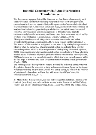 Bacterial Community Shift And Hydrocarbon
Transformation...
The three research papers that will be discussed are first Bacterial community shift
and hydrocarbon transformation during bioremediation of short term petroleum
contaminated soil, second bioremediation (bioagumentation/biostimulation) trials of
oil polluted seawater: A mesocosm simulation study, and lastly Biotransformation of
biodiesel derived crude glycerol using newly isolated bacteriafrom environmental
consortia. Bioremediation uses microorganisms to breakdown and degrade
environmentally harmful substances, and in our cases these substances are oil and by
products of oil production (Hassanshahian, Emtiazi, Cappello, 2013).
Bioaugmentation is when microorganisms are added to the surface of soil or
groundwater to remove contamination... Show more content on Helpwriting.net ...
The method of bioremediation being used in this paper is by mixing bioaugmentation
which is when the subsurface of contaminated soil or groundwater have specific
cultured organisms added to allow the process of biodegrading to occur (Regenesis,
2017). Biostimulation is where contaminated soil or groundwater will have a limiting
nutrient added to enhance microbial growth within the contaminated source (Adams,
2015) and comparing it to natural attenuation which, is when a natural process within
the soil helps to meditate and clean the contaminants within the soil or groundwater
(Fiedler, 2017).
The 3 main goals of this experiment were to measure the efficiency of the petroleum
degradation, look at the microbial activity and communities and figure out the impact
bioremediation may have on them (Manli Wu, 2017). Lastly, to consider the removal
of petroleum hydrocarbons and how that will impact the shifts of microbial
communities (Manli Wu, 2017).
2.1 Methods For this experiment, soil that had been contaminated for 3 months with
crude oil (petroleum) was collected from an area across from an oil well in Zichang
county, Yan an city, Shaanxi province, China (Manli Wu, 2017). The collected soil,
 