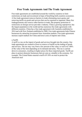 Free Trade Agreements And The Trade Agreement
Free trade agreements are established around the world by countries to limit
restrictions on trade and investment in hope of benefiting both countries economies.
A free trade agreement removes barriers to trade eliminating most quotas and
removing tariffs on goods and services that can be exported or imported. Many free
tradeagreements also remove other barriers to trade, like property protection or
restrictions on foreign service provider s industry. China a growing superpower, has
the largest population in the world and has numerous free trade agreements with
different countries. China has a free trade agreement with Australia established in
2014 and with New Zealand established in 2008. Free trade agreements help Chinese
businesses by attracting investment from Australian markets. Free trade agreements
increase export markets for China and lower costs of imports into China.
a.Tariffs
A tariff is a tax on the import of goods and services brought into the country. free
trade agreements are created to lower or remove of tariffs on the trading of goods
and services. The tax may vary from a few percent of the value, to well over 100%
of the value of the item depending on its demand and rarity. This tax is carried
down to consumers, resulting in higher prices for these imported goods. Tariffs are
place to protect domestic businesses that are seen as valuable to the economy. For
example, The United States enacted a tariff of 8 30% on steel to protect the
American steel
 
