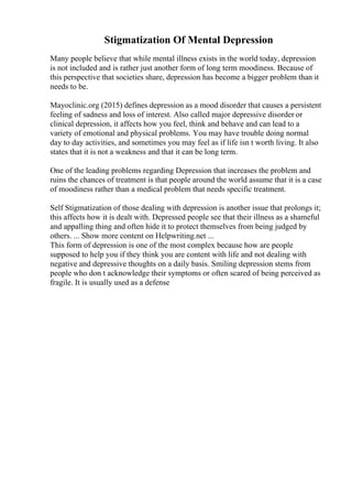 Stigmatization Of Mental Depression
Many people believe that while mental illness exists in the world today, depression
is not included and is rather just another form of long term moodiness. Because of
this perspective that societies share, depression has become a bigger problem than it
needs to be.
Mayoclinic.org (2015) defines depression as a mood disorder that causes a persistent
feeling of sadness and loss of interest. Also called major depressive disorder or
clinical depression, it affects how you feel, think and behave and can lead to a
variety of emotional and physical problems. You may have trouble doing normal
day to day activities, and sometimes you may feel as if life isn t worth living. It also
states that it is not a weakness and that it can be long term.
One of the leading problems regarding Depression that increases the problem and
ruins the chances of treatment is that people around the world assume that it is a case
of moodiness rather than a medical problem that needs specific treatment.
Self Stigmatization of those dealing with depression is another issue that prolongs it;
this affects how it is dealt with. Depressed people see that their illness as a shameful
and appalling thing and often hide it to protect themselves from being judged by
others. ... Show more content on Helpwriting.net ...
This form of depression is one of the most complex because how are people
supposed to help you if they think you are content with life and not dealing with
negative and depressive thoughts on a daily basis. Smiling depression stems from
people who don t acknowledge their symptoms or often scared of being perceived as
fragile. It is usually used as a defense
 