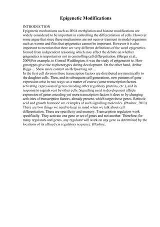 Epigenetic Modifications
INTRODUCTION
Epigenetic mechanisms such as DNA methylation and histone modifications are
widely considered to be important in controlling the differentiation of cells. However
some argue that since these mechanisms are not seen or transient in model organisms
such as worms and flies that epigenetics cannot be important. However it is also
important to mention that there are very different definitions of the word epigenetics
formed from independent reasoning which may affect the debate on whether
epigenetics is important or not in controlling cell differentiation. (Berger et al.,
2009)For example, to Conrad Waddington, it was the study of epigenesist ie. How
genotypes give rise to phenotypes during development. On the other hand, Arthur
Riggs ... Show more content on Helpwriting.net ...
In the first cell division these transcription factors are distributed asymmetrically to
the daughter cells. Then, and in subsequent cell generations, new patterns of gene
expression arise in two ways: as a matter of course (some transcription factors
activating expression of genes encoding other regulatory proteins, etc.), and in
response to signals sent by other cells. Signalling used in development affects
expression of genes encoding yet more transcription factors it does so by changing
activities of transcription factors, already present, which target those genes. Retinoic
acid and growth hormone are examples of such signalling molecules. (Ptashne, 2013)
There are two things we need to keep in mind when we talk about cell
differentiation. These are specificity and memory. Transcription regulators work
specifically. They activate one gene or set of genes and not another. Therefore, for
many regulators and genes, any regulator will work on any gene as determined by the
locations of its affined cis regulatory sequence. (Ptashne,
 