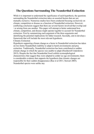 The Questions Surrounding The Neanderthal Extinction
While it is important to understand the significance of each hypothesis, the questions
surrounding the Neanderthal extinction takes on assorted factors that are not
mutually exclusive. Numerous studies have been conducted focusing exclusively on
climate, competition or disease as a function of Neanderthal extinction. However,
conflicting conclusion suggest that there are several factors involved that overlap and
/ or arising from one another. This paper will attempt to better understand how
climate, competition, and disease might operate together to account for Neanderthal
extinction. First by summarizing each argument of the three arguments and
identifying the potential implications for father research. Secondly, aim to develop a
framework that will include the most relevant hypothesis.
Climatic Extinction
Hypothesis supporting climate change as a factor in Neanderthal extinction has taken
on two forms Neanderthals inability to adapt to harsh environments and prey
extinction. Traditionally, Neanderthal extinction has been contributed to sudden
climate change in which the species was unable to adapt (Houldcroft Underdown
2015). Despite the fact that Neanderthal fossil exhibit ecomorphological
characteristics that suggest they were adapted to colder ice age environments; there
is considerable evidence that supports the hypothesis that climatic changes are
responsible for their sudden disappearance (Rae et al 2011; Stewart 2005).
Neanderthal species were unlike any
 