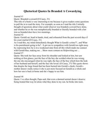 Qhetorical Quotes In Branded A Cowardying
Journal #1
Quote: Branded a coward (O Casey, 31)
This title of a book is very interesting to me because it gives readers some questions
to pull the in to read the story. For example; as soon as I read the title I initially
thought of questions about what could whoever was branded a coward have done,
and whether he or she was metaphorically branded or literally branded with a hot
iron as branded does have two meanings.
Journal #2
Quote: Gerald sat, head in hands, tired, and exhausted from the past several days if
his court martial (O Casey, 31)
As I read this, my mind immediately thought What is Gerald s crime?? , and What
is his punishment going to be? . It got me to sympathize with Gerald too right away
by expressing how he is in a weakened state from all this which made me connect
with Gerald thus, making me ... Show more content on Helpwriting.net ...
Journal #7
Quote: She took her face away from his shoulder and looked at him, but saw
nothing at first glance, just the face of the boy she scolded when he was wrong,
the one she encouraged when he was right, the face of the boy which bore the look
of her husband and herself, and the face she loved. (O Casey, 37) This quote shows
that despite the large brand that has been burned into Gerald s cheek, Gerald s
mother doesn t really notice it she is just more focused on Gerald as a whole and
how her son is back at home and she s happy to see him.
Journal #8
Quote: I ve often thought, Papa said, that even a damned animal doesn t deserve
being treated that way let alone what they done to my son. he broke into tears.
 