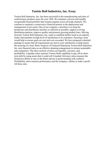 Tootsie Roll Industries, Inc. Essay
Tootsie Roll Industries, Inc. has been successful in the manufacturing and sales of
confectionery products since the year 1896. We maintain a diverse and notably
recognizable brand portfolio that remains popular across all trade channels. We
continue to maintain a conservative financial posture in the deployment and
management of our assets. One of our company s priorities is to keep the
production and distribution facilities as efficient as possible, support evolving
distribution patterns, improve quality and promote growing product lines. Moving
forward, Tootsie Roll Industries, Inc. seeks to establish further itself as an industry
leader and maintain its high level of satisfaction to its customers. Securing a loan
would help to ensure goals are met and even exceeded. We have prepared a detailed
package to ensure that all requirements are met to your satisfaction, to help ensure
the securing of a loan. Ratio Analysis of Financial Statements Tootsie Roll Industries
Inc. uses financial ratios as an effective planning management to remain sustainable
and competitive. The three sections of ratios are liquidity, solvency, and
profitability. Liquidity ratios measure Tootsie Rolls capability to pay off its short
term debt by using assets that it could sell if needed. Solvency ratios measure the
businesses ability to stay in the black and are in good standing with creditors.
Profitability ratios measure performance and the company s ability to make a profit.
All three ratio
 