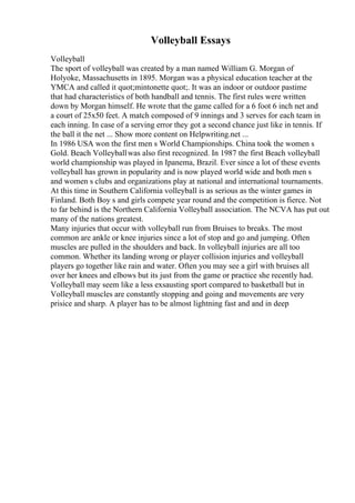 Volleyball Essays
Volleyball
The sport of volleyball was created by a man named William G. Morgan of
Holyoke, Massachusetts in 1895. Morgan was a physical education teacher at the
YMCA and called it quot;mintonette quot;. It was an indoor or outdoor pastime
that had characteristics of both handball and tennis. The first rules were written
down by Morgan himself. He wrote that the game called for a 6 foot 6 inch net and
a court of 25x50 feet. A match composed of 9 innings and 3 serves for each team in
each inning. In case of a serving error they got a second chance just like in tennis. If
the ball it the net ... Show more content on Helpwriting.net ...
In 1986 USA won the first men s World Championships. China took the women s
Gold. Beach Volleyballwas also first recognized. In 1987 the first Beach volleyball
world championship was played in Ipanema, Brazil. Ever since a lot of these events
volleyball has grown in popularity and is now played world wide and both men s
and women s clubs and organizations play at national and international tournaments.
At this time in Southern California volleyball is as serious as the winter games in
Finland. Both Boy s and girls compete year round and the competition is fierce. Not
to far behind is the Northern California Volleyball association. The NCVA has put out
many of the nations greatest.
Many injuries that occur with volleyball run from Bruises to breaks. The most
common are ankle or knee injuries since a lot of stop and go and jumping. Often
muscles are pulled in the shoulders and back. In volleyball injuries are all too
common. Whether its landing wrong or player collision injuries and volleyball
players go together like rain and water. Often you may see a girl with bruises all
over her knees and elbows but its just from the game or practice she recently had.
Volleyball may seem like a less exsausting sport compared to basketball but in
Volleyball muscles are constantly stopping and going and movements are very
prisice and sharp. A player has to be almost lightning fast and and in deep
 