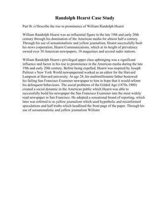 Randolph Hearst Case Study
Part B: i) Describe the rise to prominence of William Randolph Hearst
William Randolph Hearst was an influential figure in the late 19th and early 20th
century through his domination of the American media for almost half a century.
Through his use of sensationalistic and yellow journalism, Hearst successfully built
his news corporation, Hearst Communications, which at its height of prevalence
owned over 30 American newspapers, 18 magazines and several radio stations.
William Randolph Hearst s privileged upper class upbringing was a significant
influence and factor in his rise to prominence in the American media during the late
19th and early 20th century. Before being expelled, Hearst was inspired by Joseph
Pulitzer s New York World newspaperand worked as an editor for the Harvard
Lampoon at Harvard university. At age 24, his multimillionaire father bestowed
his failing San Francisco Examiner newspaper to him in hope that it would reform
his delinquent behaviours. The social problems of the Gilded Age (1870s 1900)
created a social dynamic in the American public which Hearst was able to
successfully build his newspaper the San Francisco Examiner into the most widely
read newspaper in San Francisco. He adopted a sensational brand of reporting, which
later was referred to as yellow journalism which used hyperbolic and misinformed
speculations and half truths which headlined the front page of the paper. Through his
use of sensationalistic and yellow journalism William
 