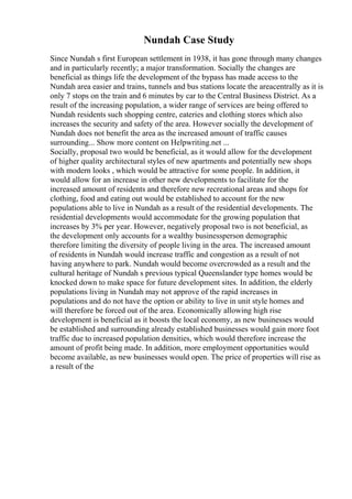Nundah Case Study
Since Nundah s first European settlement in 1938, it has gone through many changes
and in particularly recently; a major transformation. Socially the changes are
beneficial as things life the development of the bypass has made access to the
Nundah area easier and trains, tunnels and bus stations locate the areacentrally as it is
only 7 stops on the train and 6 minutes by car to the Central Business District. As a
result of the increasing population, a wider range of services are being offered to
Nundah residents such shopping centre, eateries and clothing stores which also
increases the security and safety of the area. However socially the development of
Nundah does not benefit the area as the increased amount of traffic causes
surrounding... Show more content on Helpwriting.net ...
Socially, proposal two would be beneficial, as it would allow for the development
of higher quality architectural styles of new apartments and potentially new shops
with modern looks , which would be attractive for some people. In addition, it
would allow for an increase in other new developments to facilitate for the
increased amount of residents and therefore new recreational areas and shops for
clothing, food and eating out would be established to account for the new
populations able to live in Nundah as a result of the residential developments. The
residential developments would accommodate for the growing population that
increases by 3% per year. However, negatively proposal two is not beneficial, as
the development only accounts for a wealthy businessperson demographic
therefore limiting the diversity of people living in the area. The increased amount
of residents in Nundah would increase traffic and congestion as a result of not
having anywhere to park. Nundah would become overcrowded as a result and the
cultural heritage of Nundah s previous typical Queenslander type homes would be
knocked down to make space for future development sites. In addition, the elderly
populations living in Nundah may not approve of the rapid increases in
populations and do not have the option or ability to live in unit style homes and
will therefore be forced out of the area. Economically allowing high rise
development is beneficial as it boosts the local economy, as new businesses would
be established and surrounding already established businesses would gain more foot
traffic due to increased population densities, which would therefore increase the
amount of profit being made. In addition, more employment opportunities would
become available, as new businesses would open. The price of properties will rise as
a result of the
 