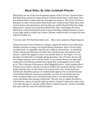 Black Holes, By John Archibald Wheeler
Black holes are one of the most mysterious aspects of the Universe. Scientists know
that black holes contain an insane amount of matter packed into a small space with a
gravitational field so intense that not even light can escape it. This review will focus
primarily on what is known about black holes, how scientists know black holes exist,
current studies and experiments, and why they are studied. Based off the knowledge
humans have already uncovered about black holes, they could change the future.
Black holes could realistically be used to power starships, enabling humans to travel
at near light speed to explore the Cosmos. Humans would be able to conquer the most
unknown frontier yet.
It was not until 1916 that black holes were ... Show more content on Helpwriting.net
...
Gamma ray bursts from collisions or collapses signify the birth of a new black hole.
Immense amounts of energy are released during formations, and it is at the center
of a black hole, its singularity, that the laws of physics break down. As claimed by
NASA, during each formation of a black hole, the black hole will reach an event
horizon , where time appears to slow to an outside observer. See Figure 1 to view
the parts of a black hole. Eventually during formation, time will stop, the star will
not collapse anymore, and it will be frozen. To an outside observer, an object that
reaches the event horizon and falls into a black hole would appear to never fully
go in. This is because of the process called Spaghettification , which explains that if
a human were to fall in, the force of gravity of their feet would be millions of times
greater than the force on their head, so in a literal sense, they would stretch out
and become flat before going in. It would literally appear to be an illusion because
to the human falling in, time passes normally, yet slows for an outside observer.
Time was discovered to slow near black holes when it was observed that light
curves and bends when nearing a black hole. The only way to explain this bend is
with Einstein s theory of general relativity and his concept of space time. Space time
is the idea that space is actually a fabric that is warped by gravity. Einstein concluded
that space and time cannot be effected without
 