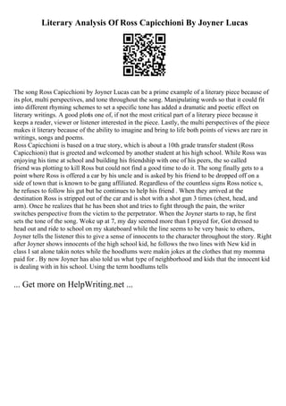 Literary Analysis Of Ross Capicchioni By Joyner Lucas
The song Ross Capicchioni by Joyner Lucas can be a prime example of a literary piece because of
its plot, multi perspectives, and tone throughout the song. Manipulating words so that it could fit
into different rhyming schemes to set a specific tone has added a dramatic and poetic effect on
literary writings. A good plotis one of, if not the most critical part of a literary piece because it
keeps a reader, viewer or listener interested in the piece. Lastly, the multi perspectives of the piece
makes it literary because of the ability to imagine and bring to life both points of views are rare in
writings, songs and poems.
Ross Capicchioni is based on a true story, which is about a 10th grade transfer student (Ross
Capicchioni) that is greeted and welcomed by another student at his high school. While Ross was
enjoying his time at school and building his friendship with one of his peers, the so called
friend was plotting to kill Ross but could not find a good time to do it. The song finally gets to a
point where Ross is offered a car by his uncle and is asked by his friend to be dropped off on a
side of town that is known to be gang affiliated. Regardless of the countless signs Ross notice s,
he refuses to follow his gut but he continues to help his friend . When they arrived at the
destination Ross is stripped out of the car and is shot with a shot gun 3 times (chest, head, and
arm). Once he realizes that he has been shot and tries to fight through the pain, the writer
switches perspective from the victim to the perpetrator. When the Joyner starts to rap, he first
sets the tone of the song. Woke up at 7, my day seemed more than I prayed for, Got dressed to
head out and ride to school on my skateboard while the line seems to be very basic to others,
Joyner tells the listener this to give a sense of innocents to the character throughout the story. Right
after Joyner shows innocents of the high school kid, he follows the two lines with New kid in
class I sat alone takin notes while the hoodlums were makin jokes at the clothes that my momma
paid for . By now Joyner has also told us what type of neighborhood and kids that the innocent kid
is dealing with in his school. Using the term hoodlums tells
... Get more on HelpWriting.net ...
 