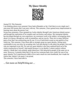 My Queer Identity
Journal VI: This Semester
I am thinking about every semester I have had at Brandeis so far; I feel that in every single one I
earn more life lessons that I can carry with me. This semester, I have gained more empowerment in
learning more about the person I am.
In previous semesters, I have grasped my Latinx identity through Latin American related courses
and through the exploration of its complex and vast history and culture. My immigrant identity
has developed through my own experience, my awareness work in the subject, investigating more
about it in classes, through my work in journalism, and my travels. There are so many different
parts of me that I am constructing one by one. It is as if each brick counts as one particle of my
whole me. This semester, I have been able to strongly grasp my queer identity, feeling more
comfortable in my own skin, by accepting who I am and sharing it with others the people I love and
who are important in my life. For sure my queer identity is the least explored brick out of the
whole construction of myself. And maybe because it is an identity I cannot explore without
other(s). I think that I can certainly speak about how I feel attracted to people of the same sex as
mine. However, I certainly think that if I do not love someone back, how could I be sure of my
queer identity? So I experienced a tidbit of love and a much too soon heartbreak, but it made me
realize that, indeed, I am queer; I am proud.
This semester, I have been able to
... Get more on HelpWriting.net ...
 