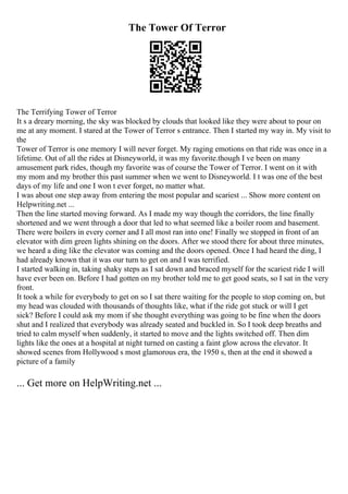 The Tower Of Terror
The Terrifying Tower of Terror
It s a dreary morning, the sky was blocked by clouds that looked like they were about to pour on
me at any moment. I stared at the Tower of Terror s entrance. Then I started my way in. My visit to
the
Tower of Terror is one memory I will never forget. My raging emotions on that ride was once in a
lifetime. Out of all the rides at Disneyworld, it was my favorite.though I ve been on many
amusement park rides, though my favorite was of course the Tower of Terror. I went on it with
my mom and my brother this past summer when we went to Disneyworld. I t was one of the best
days of my life and one I won t ever forget, no matter what.
I was about one step away from entering the most popular and scariest ... Show more content on
Helpwriting.net ...
Then the line started moving forward. As I made my way though the corridors, the line finally
shortened and we went through a door that led to what seemed like a boiler room and basement.
There were boilers in every corner and I all most ran into one! Finally we stopped in front of an
elevator with dim green lights shining on the doors. After we stood there for about three minutes,
we heard a ding like the elevator was coming and the doors opened. Once I had heard the ding, I
had already known that it was our turn to get on and I was terrified.
I started walking in, taking shaky steps as I sat down and braced myself for the scariest ride I will
have ever been on. Before I had gotten on my brother told me to get good seats, so I sat in the very
front.
It took a while for everybody to get on so I sat there waiting for the people to stop coming on, but
my head was clouded with thousands of thoughts like, what if the ride got stuck or will I get
sick? Before I could ask my mom if she thought everything was going to be fine when the doors
shut and I realized that everybody was already seated and buckled in. So I took deep breaths and
tried to calm myself when suddenly, it started to move and the lights switched off. Then dim
lights like the ones at a hospital at night turned on casting a faint glow across the elevator. It
showed scenes from Hollywood s most glamorous era, the 1950 s, then at the end it showed a
picture of a family
... Get more on HelpWriting.net ...
 