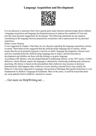 Language Acquisition and Development
It is my pleasure to announce that I have gained quite many theories and knowledge about children
s language acquisition and language development process to analyze the condition of Tom and
provide some personal suggestions for his parents. The following statements are my analysis
considering to the language theories proposed by researchers and a repercussion for my personal
experience.
Nature versus Nurture
It was suggested in Chapter 2 that there are two theories regarding the language acquisition, nurture
or nature. Most behaviorists suggested that the child develops language due to nurture, which
means that the environmental exposure is the key to child s language development; whereas most
nativists considered that the child develops language due to nature, and the brain drives
development and children are born with the biology to acquire language.
According to BF Skinner, who developed Operant Conditioning Theory, in his 1957 classic, Verbal
Behavior, which Skinner reports the language is obtained by reinforcing modeling and continuous
practicing. His theory is based on the precondition that a behavior may increase or decrease
determined by what happens after a behavior occurs and thus external forces may modify the
behavior. It has been suggested in Language Arts journal of Michigan that speech instruction is very
fundamental in children s language development. Most of the times, it could be traced that there
are some patterns lied in children s reaction to various
... Get more on HelpWriting.net ...
 