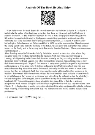 Analysis Of The Book By Alex Haley
1) Alex Haley wrote the book due to the several interviews he had with Malcolm X. Malcolm is
technically the author of the book due to the fact that those are his words and that Malcolm X
narrates the novel . 2) The difference between the two is that a biography is the writing of ones
life written by another individual in third person. A autobiography is the writing of ones life
written by that same individual and/or protagonist in first person. 3) Malcolm X did not know
his biological father because his father was killed in 1931 by white supremacists. Malcolm was at
the young age of 6 and had little memory of his father. 4) Skin color and hair texture had a major
impact on the family and in the society itself. Due to the fact that Malcolm... Show more content on
Helpwriting.net ...
After that they moved to Milwaukee briefly their father wanted to move to a place where they
can grow their own food and perhaps build a business. With that being said they moved to
Lansing, Michigan they had to leave their because, not only are they receiving horrible treatment
from men from The Black Legion, two white men set their house on fire and rode away so now
their home was destroyed. Chapter 2 7) A moscot is suppose to symbolize a specific organization
and is suppose to bring good luck. 8) Whites and people from Malcolms school treat him as a
mascot because they never treat him as their equal, they only use him as a model to show other
people that they are not racist. With that being said they only let him achieve but so much so he
wouldn t disturb their white mainstream society. 9) The white boys used Malcolm to their benefit
to get girls because they would try to pressure him into asking the girls out so that the white boys
can use that against the white girls. It was considered a dirty little secret almost intended as
blackmail. 10) The most impressive thing about the step sister, Ella, is that she is a strong,
independent black woman living in a wealthy black neighborhood which was very rare at that time.
Chapter 3 11) Euphemism is a mild expression substituted for when one is considered to be to harsh
when referring to something unpleasant. 12) Two euphemisms that blacks used to indicate their
professions
... Get more on HelpWriting.net ...
 